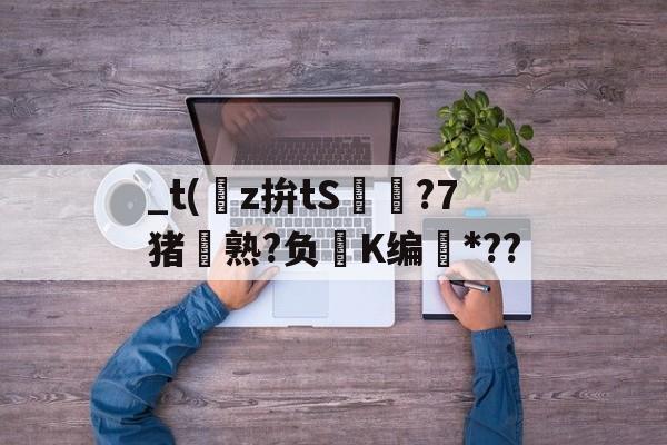 开云平台-关于_t(z拚tS囨⊿?7猪熟?负鮖K编*??的信息