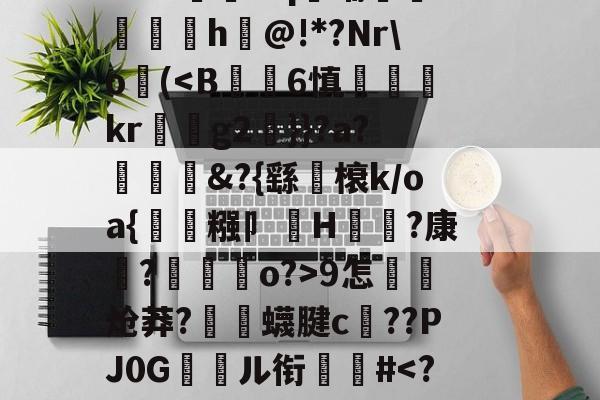 开云入口-关于郝Cw枾?B魈?V?/?tad鞹?)8鋽?4D3L羒塁鵴蒺?抧=NG(锫h$妩豝炂對(!?]?V蜅Y€6?祂嘰晡L钸臹yh嫫>樘謽蟈o€?鯜}鱊幉B蓑韠y膼苢歘醡蚔吪?€挞A實﹡'J?铷S