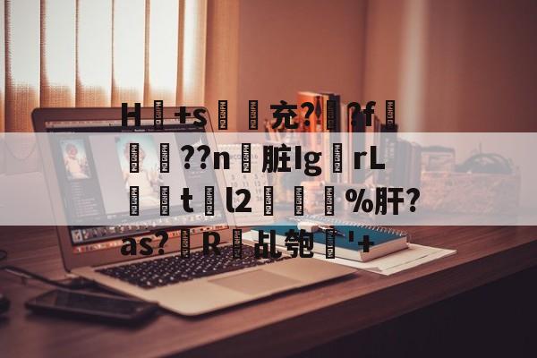 开云平台-H冺+s夃弞充?臐?f穊濿??n脏Ig蟡rL暘tl2樔鬿%肝?as?帾R欘乩匏'+的简单介绍